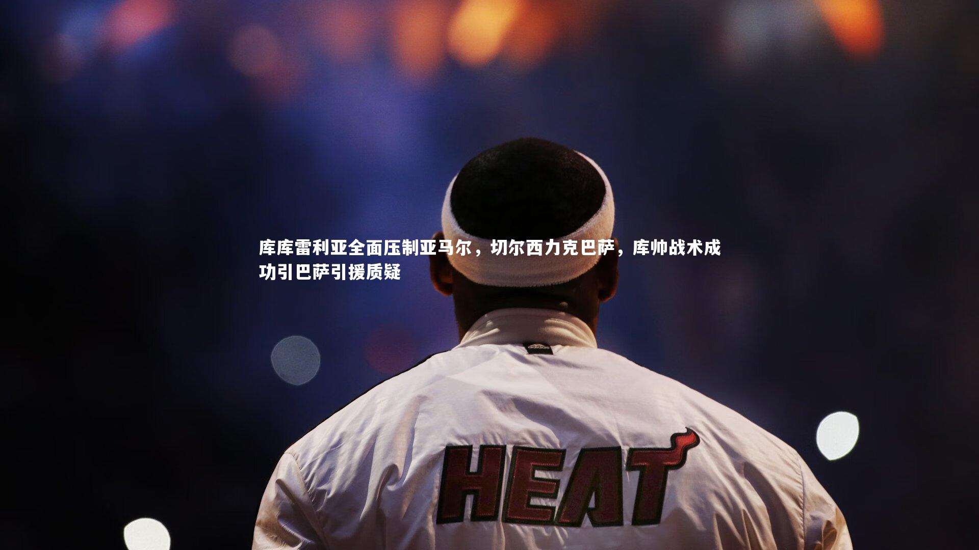 库库雷利亚全面压制亚马尔，切尔西力克巴萨，库帅战术成功引巴萨引援质疑