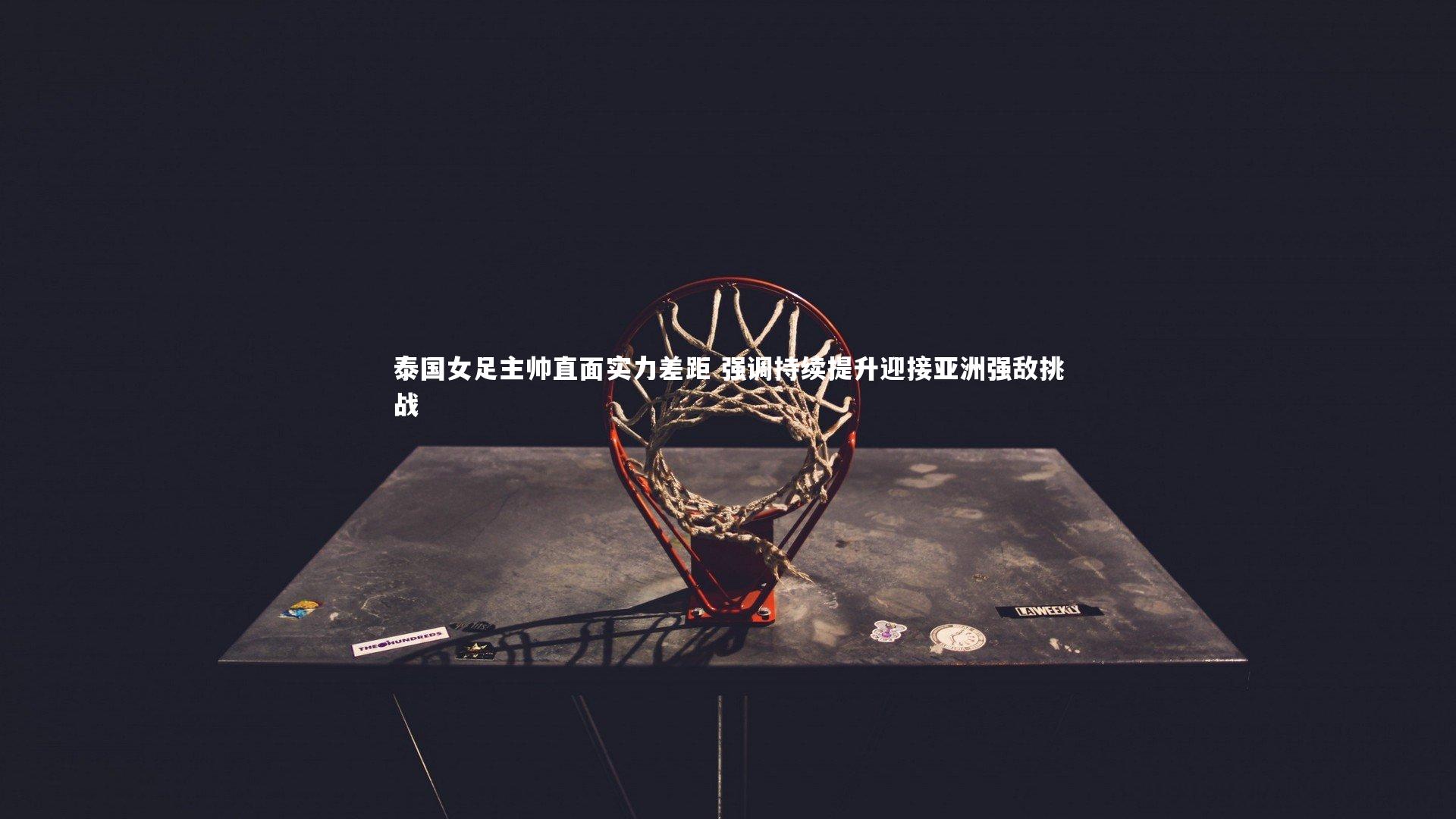 泰国女足主帅直面实力差距 强调持续提升迎接亚洲强敌挑战