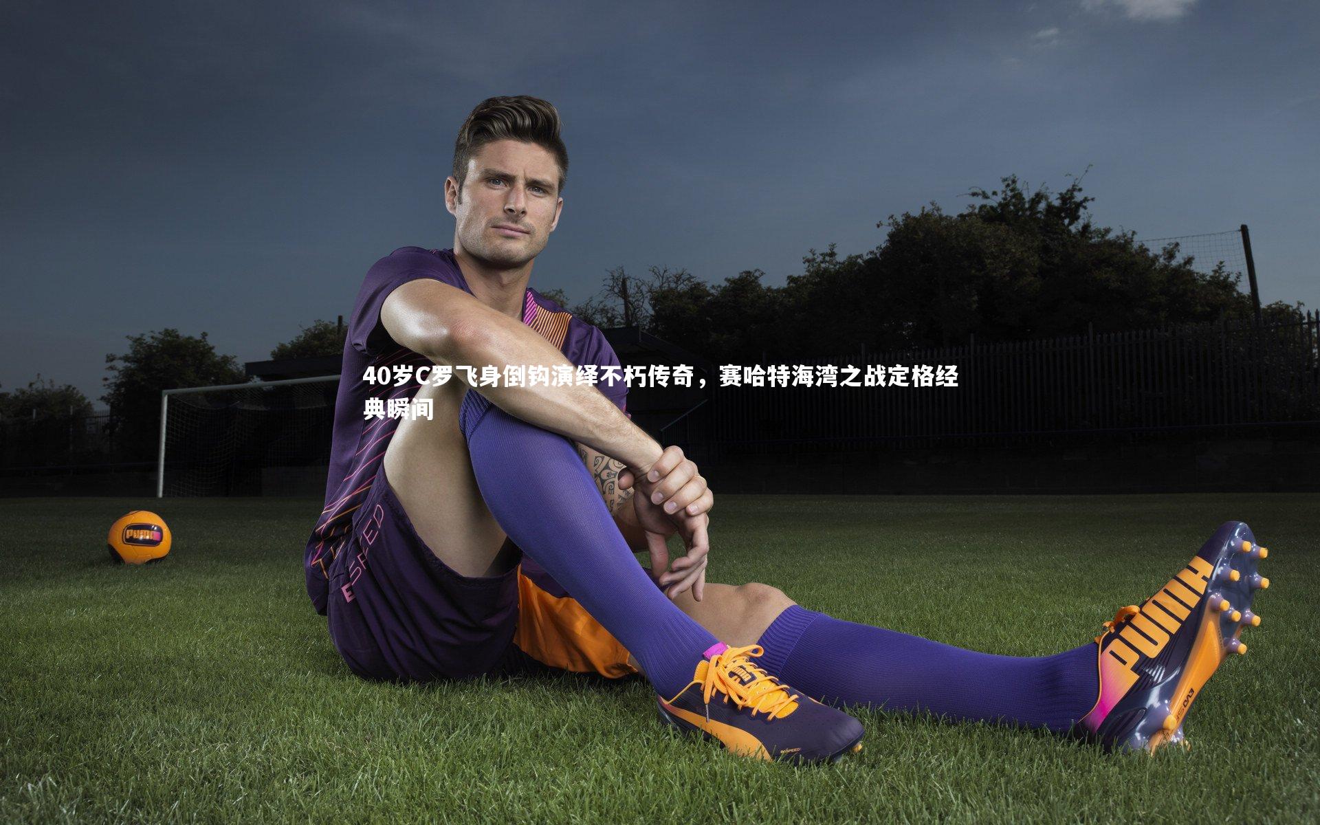 40岁C罗飞身倒钩演绎不朽传奇，赛哈特海湾之战定格经典瞬间